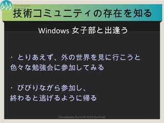 Summit
Developers
Developers Summit 2013 Summer
技術コミュニティの存在を知る
・とりあえず、外の世界を見に行こうと
色々な勉強会に参加してみる
・びびりながら参加し、
終わると逃げるように帰る
Windows女子部と出逢う
 