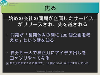 Summit
Developers
Developers Summit 2013 Summer
焦る
・同期が「長期休みの間に100個企画を考えた」
という話を知る
・自分も一人でお正月にアイデア出しをコッソリ
やってみる
※お正月のめでたさに負けて、15個ぐらいしか出せませんでした
始めの会社の同期が企画したサービスが
リリースされ、先を越される
 