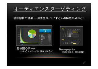 オーディエンスターゲティング
統計解析の結果・・・広告主サイトに来る人の特徴が分かる！




 興味関心データ                Demographics
  （どういう人がどれくらい興味があるか）     （性別や年代、居住地等）




                                       12
 