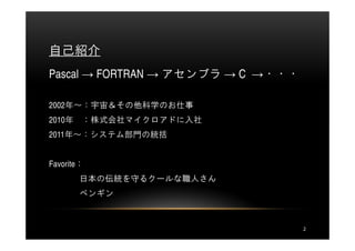 自己紹介
Pascal → FORTRAN → アセンブラ → C →・・・

2002年～：宇宙＆その他科学のお仕事
2010年   ：株式会社マイクロアドに入社
2011年～：システム部門の統括


Favorite：
        日本の伝統を守るクールな職人さん
        ペンギン



                                    2
 