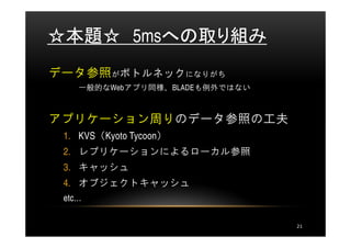 ☆本題☆ 5msへの取り組み
データ参照がボトルネックになりがち
    一般的なWebアプリ同様、BLADEも例外ではない



アプリケーション周りのデータ参照の工夫
 1. KVS（Kyoto Tycoon）
 2. レプリケーションによるローカル参照
 3. キャッシュ
 4. オブジェクトキャッシュ
 etc…

                                21
 