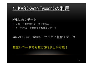 1．KVS（Kyoto Tycoon）の利用

KVSに向くデータ
• レコード数が多いデータ（数百万～）
• キー/バリューで参照できれば良いデータ



⇒BLADEでは主に、Webユーザごとに紐付くデータ


数億レコードでも数万QPS以上が可能！


                             22
 