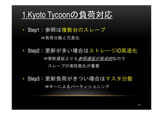 1.Kyoto Tycoonの負荷対応
• Step1：参照は複数台のスレーブ
    ⇒負荷分散と冗長化


• Step2：更新が多い場合はストレージIO高速化
    ⇒更新遅延よりも参照遅延が致命的なので
     スレーブの高性能化が重要


• Step3：更新負荷がきつい場合はマスタ分散
     ⇒キーによるパーティショニング



                             23
 