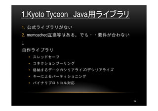1.Kyoto Tycoon Java用ライブラリ
1. 公式ライブラリがない
2. memcached互換等はある。でも・・要件が合わない
↓
自作ライブラリ
    • スレッドセーフ
    • コネクションプーリング
    • 格納するデータのシリアライズ/デシリアライズ
    • キーによるパーティショニング
    • バイナリプロトコル対応



                                 24
 