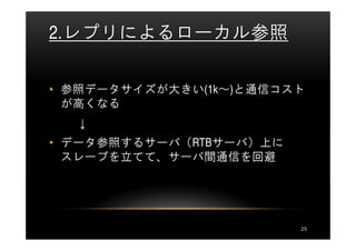 2.レプリによるローカル参照

• 参照データサイズが大きい(1k～)と通信コスト
  が高くなる
  ↓
• データ参照するサーバ（RTBサーバ）上に
  スレーブを立てて、サーバ間通信を回避




                         25
 