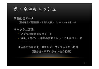 例：全件キャッシュ
広告配信データ
 （配信種類／配信期間／上限入札額／バナーファイル名･･･）


キャッシュ方法
 • アプリ起動時に全件ロード
 • 以後、2分ごとに専用の更新スレッドで全件リロード


 ※入札広告決定後、最新のデータをマスタから取得
       （整合性・リアルタイム性の担保）



                                 29
 