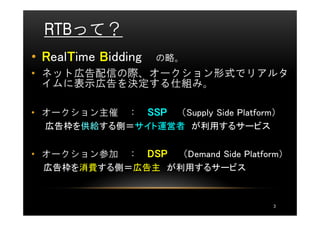 RTBって？
• RealTime Bidding
      T              の略。
• ネット広告配信の際、オークション形式でリアルタ
  イムに表示広告を決定する仕組み。

• オークション主催 ： SSP （Supply Side Platform）
  広告枠を供給する側＝サイト運営者 が利用するサービス


• オークション参加 ： DSP （Demand Side Platform）
  広告枠を消費する側＝広告主 が利用するサービス



                                      3
 