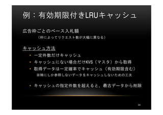 例：有効期限付きLRUキャッシュ
広告枠ごとのベース入札額
  （枠によってリクエスト数が大幅に異なる）


キャッシュ方法
 • 一定件数だけキャッシュ
 • キャッシュにない場合だけKVS（マスタ）から取得
 • 取得データは一定確率でキャッシュ（有効期限含む）
  ※稀にしか参照しないデータをキャッシュしないための工夫


 • キャッシュの指定件数を超えると、最古データから削除



                                30
 