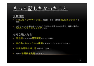 もっと話したかったこと
少数精鋭
• RTB入札アプリケーションの設計・開発・運用を3名のエンジニアで
    担当

•   10万リクエスト/秒のネットワークと700台の物理サーバの設計・構築・運用を
    3名のインフラエンジニアで担当

なぞな職人たち
• 信号機システムの研究開発をしていた職人

• 南の島でネットワーク構築と素潜り？ばっかりしていた職人

• 宇宙物理学の博士号を持っている職人

•   暗闇で戦闘機を発見できる職人


                                             33
 