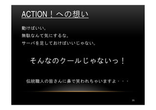 ACTION！への想い
動けばいい。
無駄なんて気にするな。
サーバを足しておけばいいじゃない。



 そんなのクールじゃないっ！

 伝統職人の皆さんに鼻で笑われちゃいますよ・・・



                           35
 