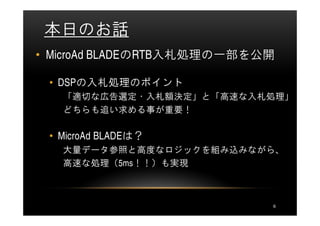 本日のお話
• MicroAd BLADEのRTB入札処理の一部を公開

 • DSPの入札処理のポイント
   「適切な広告選定・入札額決定」と「高速な入札処理」
   どちらも追い求める事が重要！

 • MicroAd BLADEは？
   大量データ参照と高度なロジックを組み込みながら、
   高速な処理（5ms！！）も実現



                            6
 
