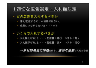 1.適切な広告選定・入札額決定
• どの広告を入札するべきか
 • 落札/配信するだけが目的ではない。
 • 成果につながらないと・・・ダメ


• いくらで入札するべきか
 • 入札額上げる↑と・・・配信量：増○   コスト：高×
 • 入札額下げる↓と・・・配信量：減×   コスト：低○


               適切な
  ⇒多目的最適化問題を解き、適切な金額で入札が必要



                                7
 