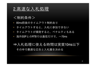 2.高速な入札処理
＜制約条件＞
• 80ms前後のタイムアウト制約あり
• タイムアウトすると、入札に参加できない
• タイムアウトが頻発すると、ペナルティもある
• 海外SSPとのRTBでは通信だけで、～70ms


⇒入札処理に使える時間は実質10ms以下
 その中で最適な広告と入札額を決める



                            8
 