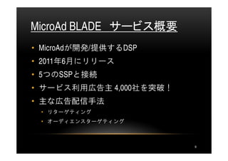 MicroAd BLADE サービス概要
• MicroAdが開発/提供するDSP
• 2011年6月にリリース
• 5つのSSPと接続
• サービス利用広告主 4,000社を突破！
• 主な広告配信手法
 • リターゲティング
 • オーディエンスターゲティング



                         9
 