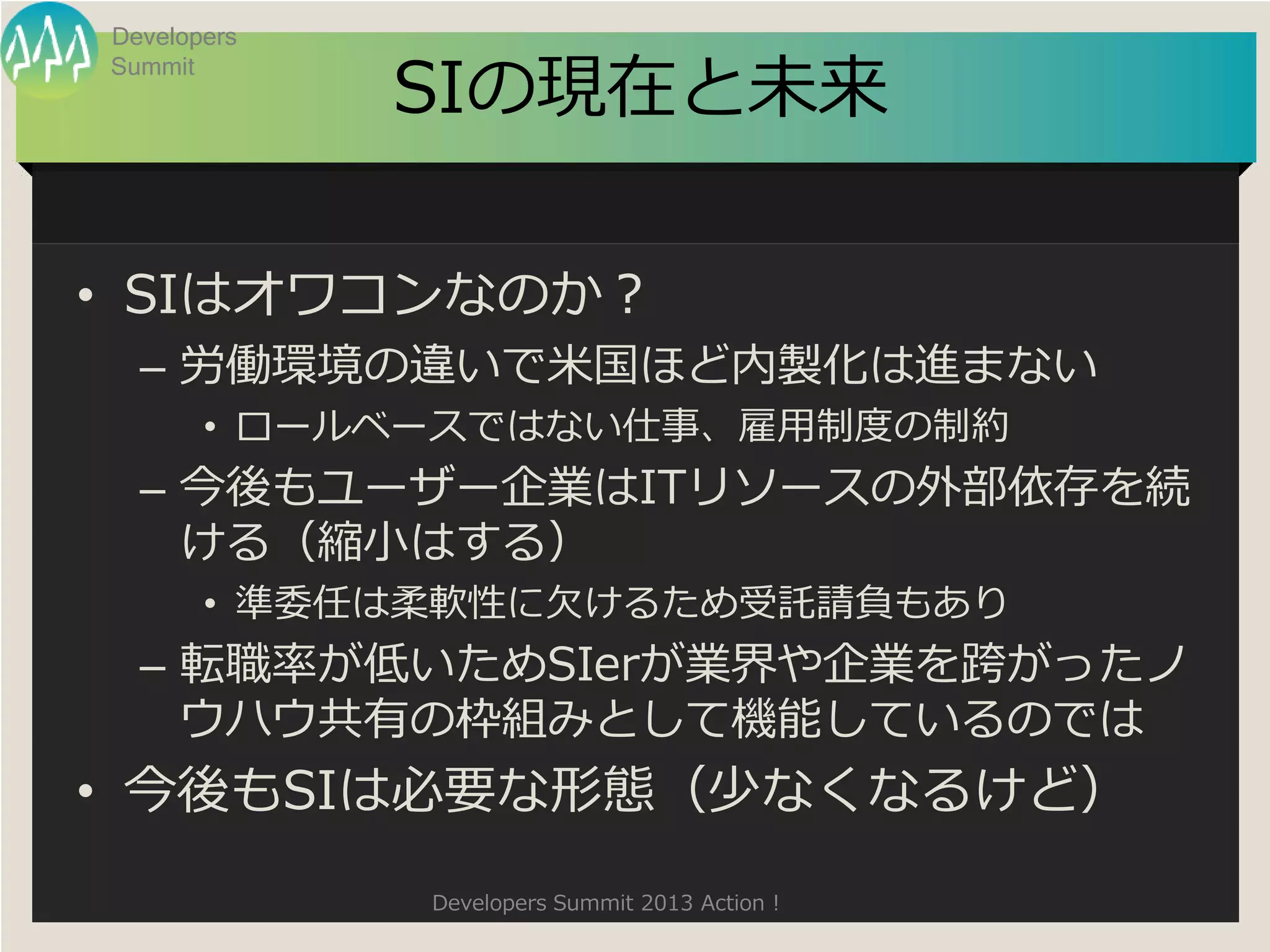 Developers

             SIの現在と未来
Summit




• SIはオワコンなのか？
  – 労働環境の違いで米国ほど内製化は進まない
       • ロールベースではない仕事、雇用制度の制約
  – 今後もユーザー企業はITリソースの外部依存を続
    ける（縮小はする）
       • 準委任は柔軟性に欠けるため受託請負もあり
  – 転職率が低いためSIerが業界や企業を跨がったノ
    ウハウ共有の枠組みとして機能しているのでは
• 今後もSIは必要な形態（少なくなるけど）
             Developers Summit 2013 Action !
 