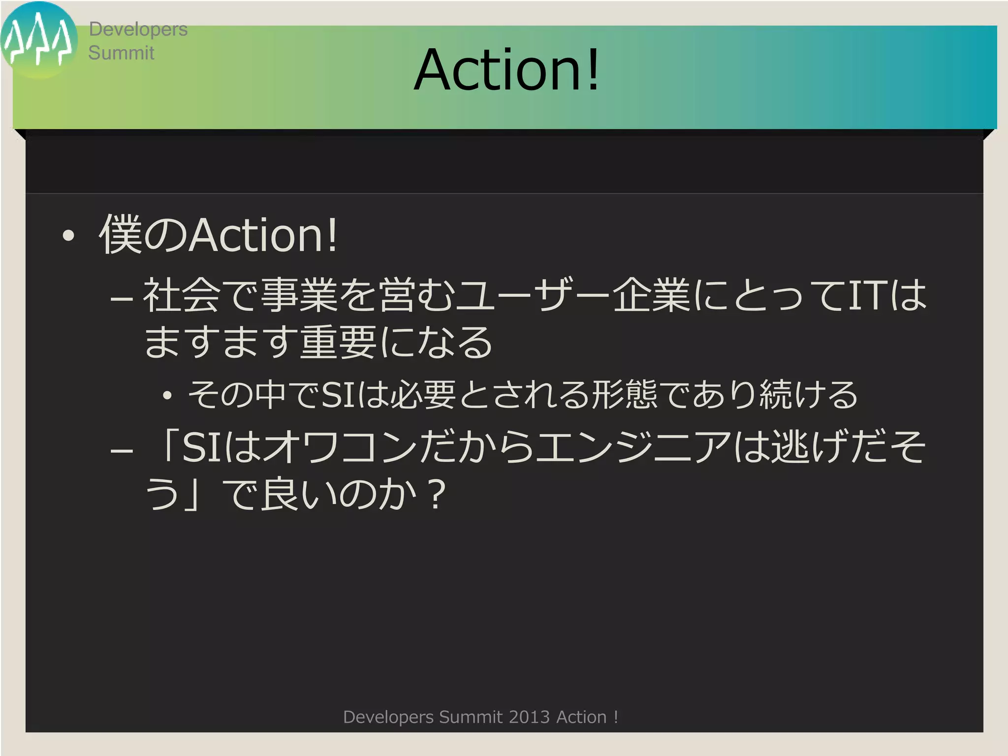 Developers

                     Action!
 Summit




• 僕のAction!
   – 社会で事業を営むユーザー企業にとってITは
     ますます重要になる
        • その中でSIは必要とされる形態であり続ける
   – 「SIはオワコンだからエンジニアは逃げだそ
     う」で良いのか？




              Developers Summit 2013 Action !
 