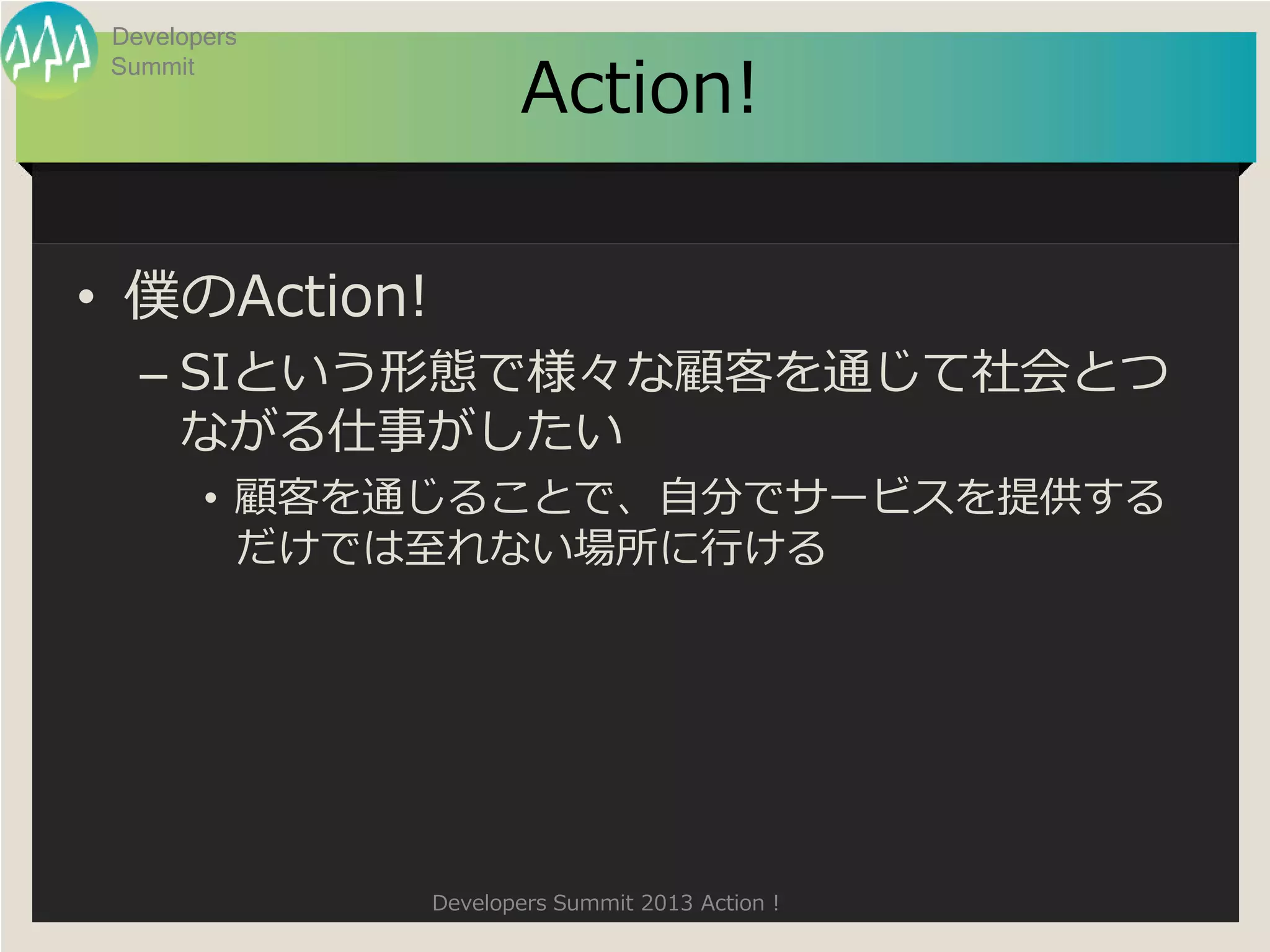 Developers

                     Action!
 Summit




• 僕のAction!
   – SIという形態で様々な顧客を通じて社会とつ
     ながる仕事がしたい
        • 顧客を通じることで、自分でサービスを提供する
          だけでは至れない場所に行ける




              Developers Summit 2013 Action !
 