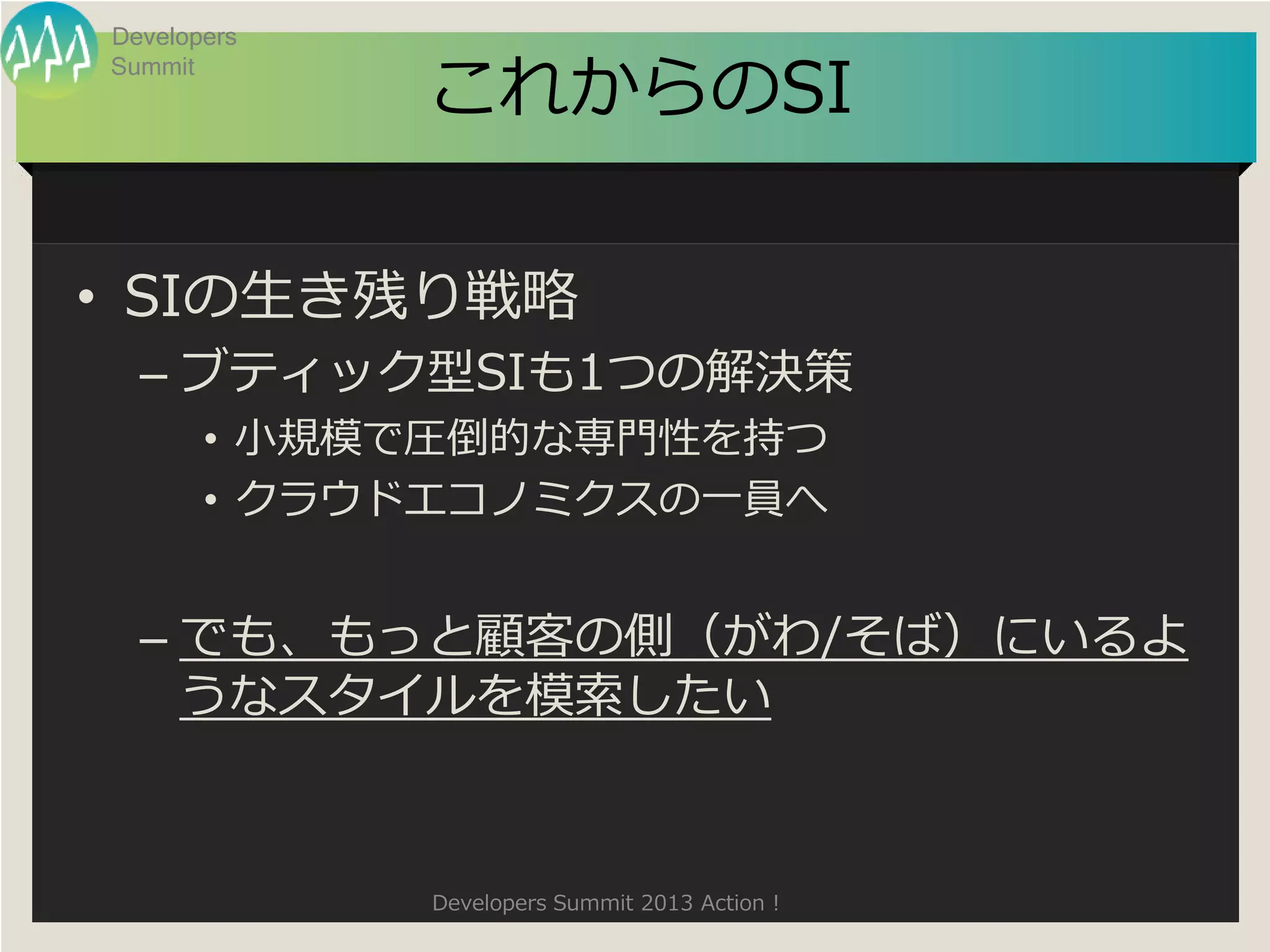 Developers

             これからのSI
Summit




• SIの生き残り戦略
  – ブティック型SIも1つの解決策
       • 小規模で圧倒的な専門性を持つ
       • クラウドエコノミクスの一員へ


  – でも、もっと顧客の側（がわ/そば）にいるよ
    うなスタイルを模索したい



             Developers Summit 2013 Action !
 