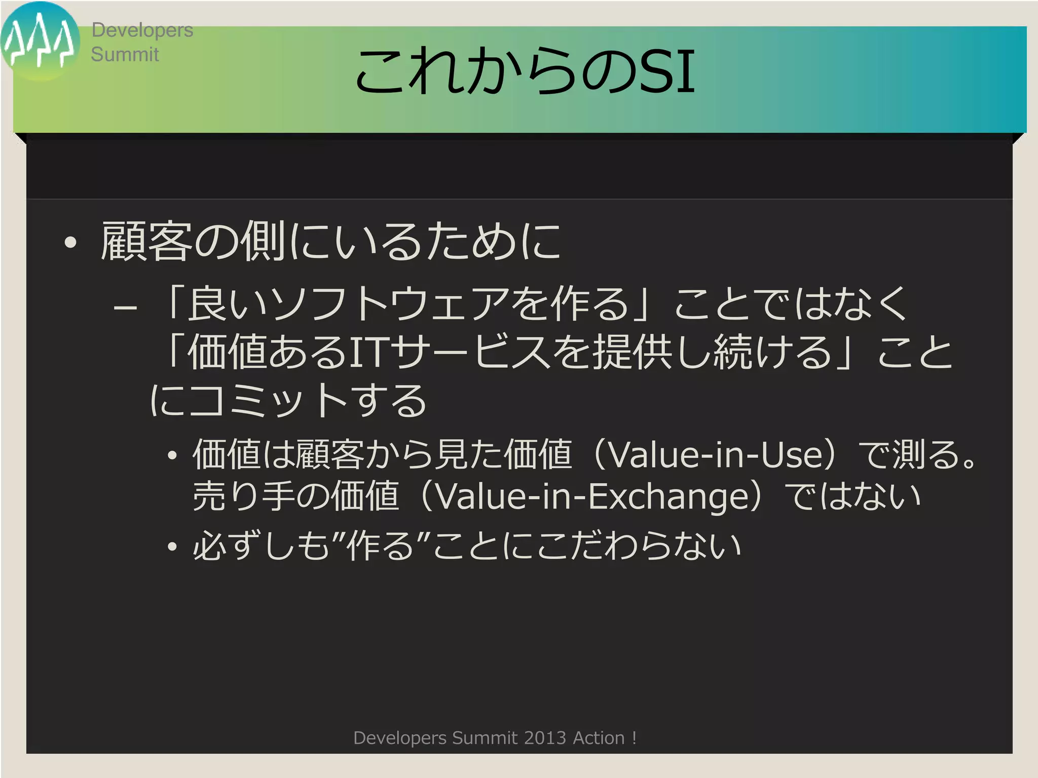 Developers

             これからのSI
Summit




• 顧客の側にいるために
  – 「良いソフトウェアを作る」ことではなく
    「価値あるITサービスを提供し続ける」こと
    にコミットする
       • 価値は顧客から見た価値（Value-in-Use）で測る。
         売り手の価値（Value-in-Exchange）ではない
       • 必ずしも”作る”ことにこだわらない




             Developers Summit 2013 Action !
 