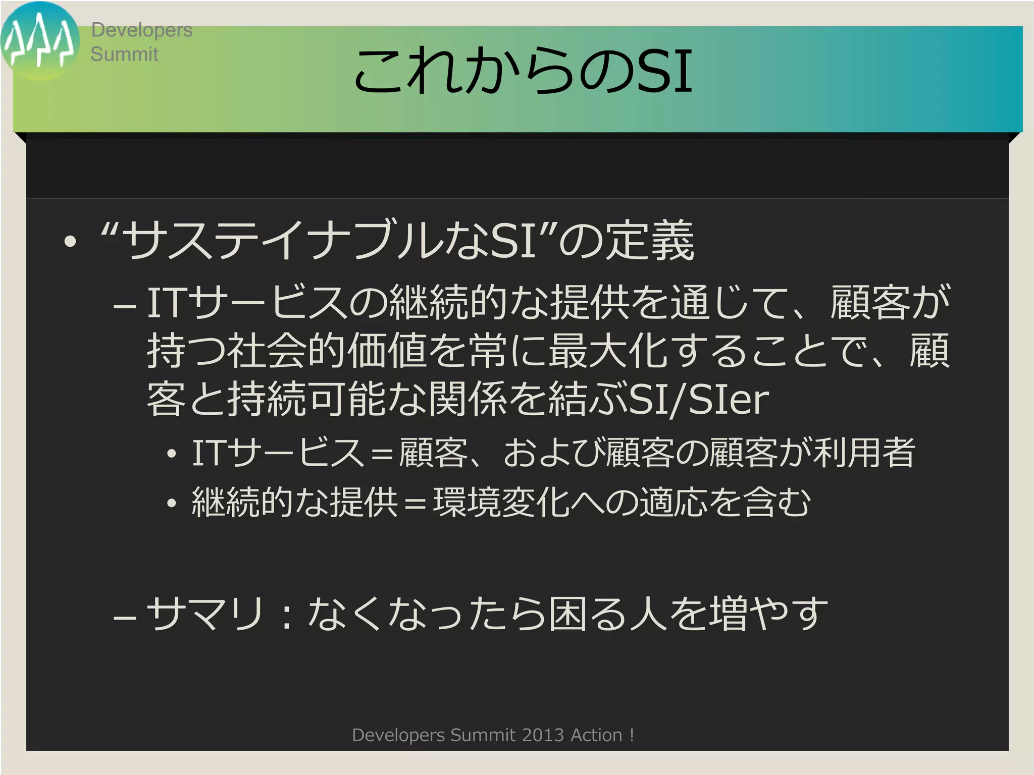 Developers

             これからのSI
Summit




• “サステイナブルなSI”の定義
  – ITサービスの継続的な提供を通じて、顧客が
    持つ社会的価値を常に最大化することで、顧
    客と持続可能な関係を結ぶSI/SIer
       • ITサービス＝顧客、および顧客の顧客が利用者
       • 継続的な提供＝環境変化への適応を含む


  – サマリ：なくなったら困る人を増やす

             Developers Summit 2013 Action !
 