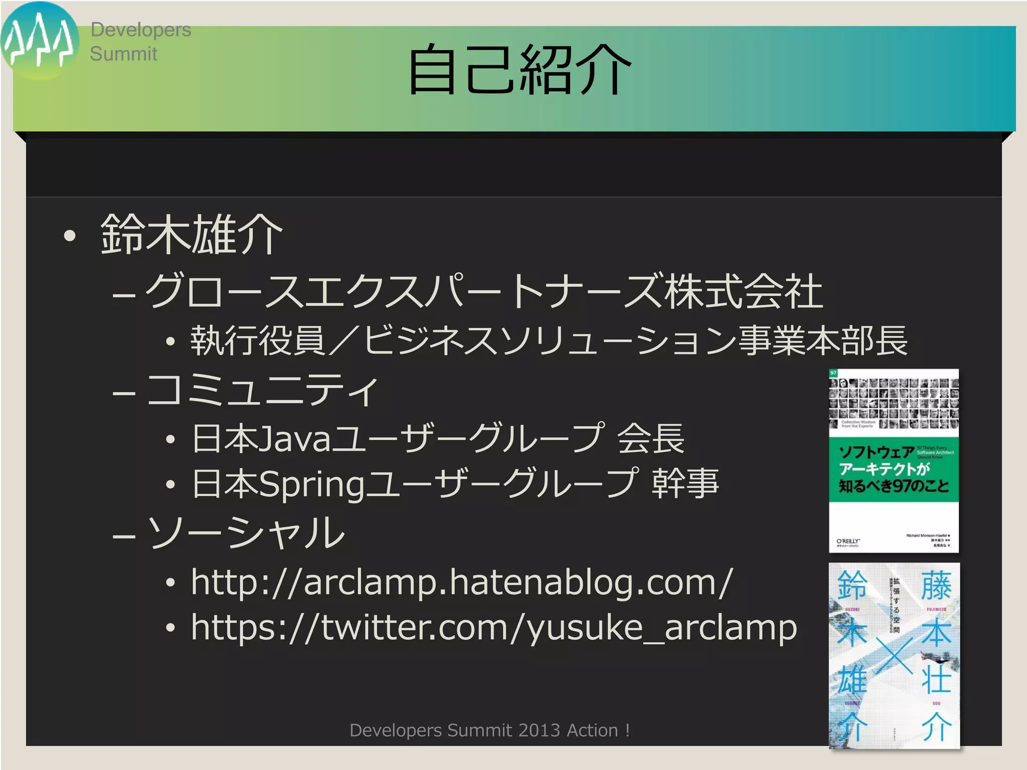 Developers

                       自己紹介
Summit




• 鈴木雄介
  – グロースエクスパートナーズ株式会社
       • 執行役員／ビジネスソリューション事業本部長
  – コミュニティ
       • 日本Javaユーザーグループ 会長
       • 日本Springユーザーグループ 幹事
  – ソーシャル
       • http://arclamp.hatenablog.com/
       • https://twitter.com/yusuke_arclamp

                 Developers Summit 2013 Action !
 