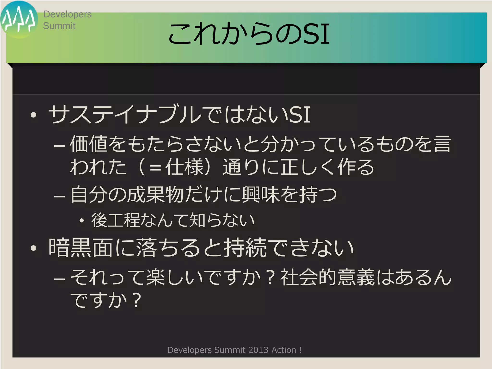 Developers

             これからのSI
Summit




• サステイナブルではないSI
  – 価値をもたらさないと分かっているものを言
    われた（＝仕様）通りに正しく作る
  – 自分の成果物だけに興味を持つ
       • 後工程なんて知らない
• 暗黒面に落ちると持続できない
  – それって楽しいですか？社会的意義はあるん
    ですか？

             Developers Summit 2013 Action !
 