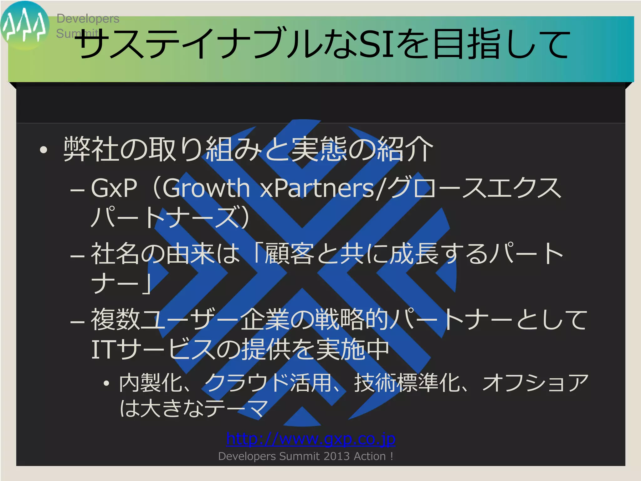 Developers

  サステイナブルなSIを目指して
Summit




• 弊社の取り組みと実態の紹介
  – GxP（Growth xPartners/グロースエクス
    パートナーズ）
  – 社名の由来は「顧客と共に成長するパート
    ナー」
  – 複数ユーザー企業の戦略的パートナーとして
    ITサービスの提供を実施中
       • 内製化、クラウド活用、技術標準化、オフショア
         は大きなテーマ
              http://www.gxp.co.jp
             Developers Summit 2013 Action !
 