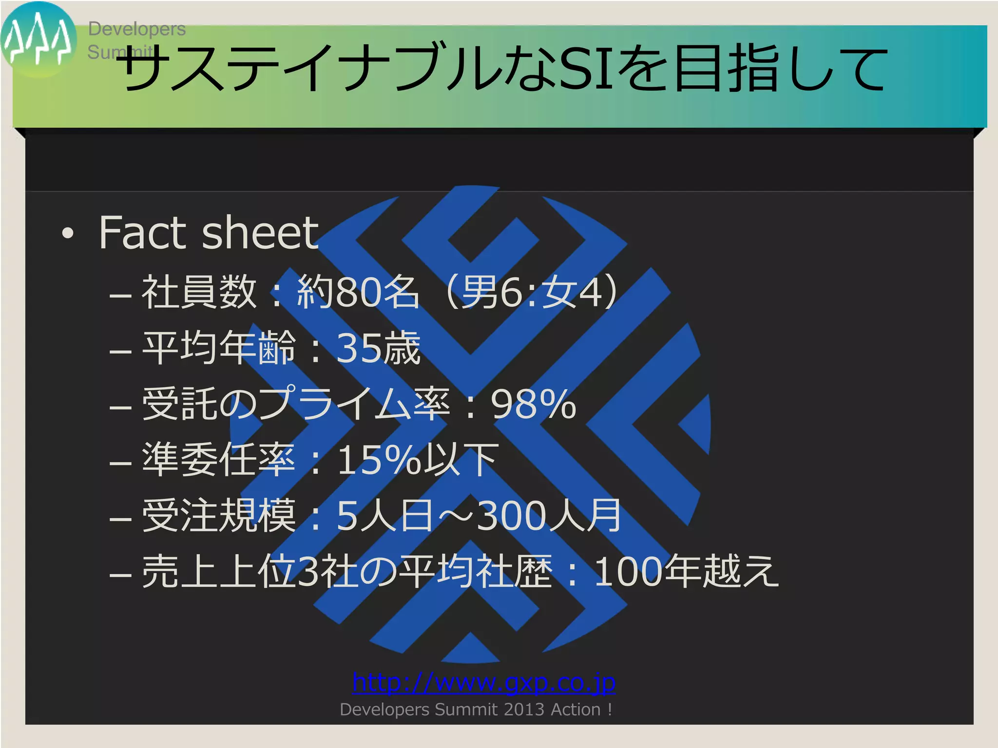 Developers

   サステイナブルなSIを目指して
 Summit




• Fact sheet
   – 社員数：約80名（男6:女4）
   – 平均年齢：35歳
   – 受託のプライム率：98%
   – 準委任率：15%以下
   – 受注規模：5人日～300人月
   – 売上上位3社の平均社歴：100年越え

                http://www.gxp.co.jp
               Developers Summit 2013 Action !
 