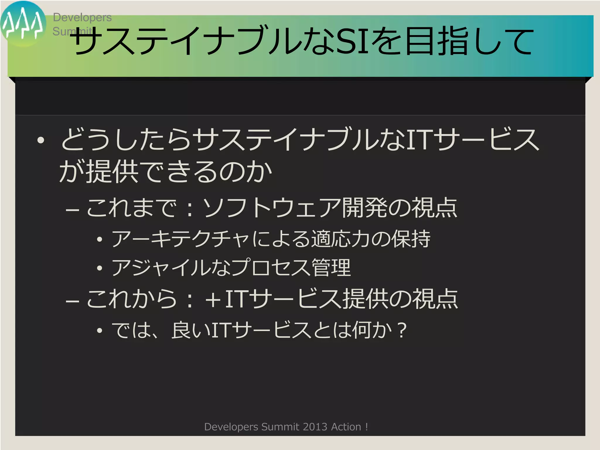 Developers

  サステイナブルなSIを目指して
Summit




• どうしたらサステイナブルなITサービス
  が提供できるのか
  – これまで：ソフトウェア開発の視点
       • アーキテクチャによる適応力の保持
       • アジャイルなプロセス管理
  – これから：＋ITサービス提供の視点
       • では、良いITサービスとは何か？



             Developers Summit 2013 Action !
 