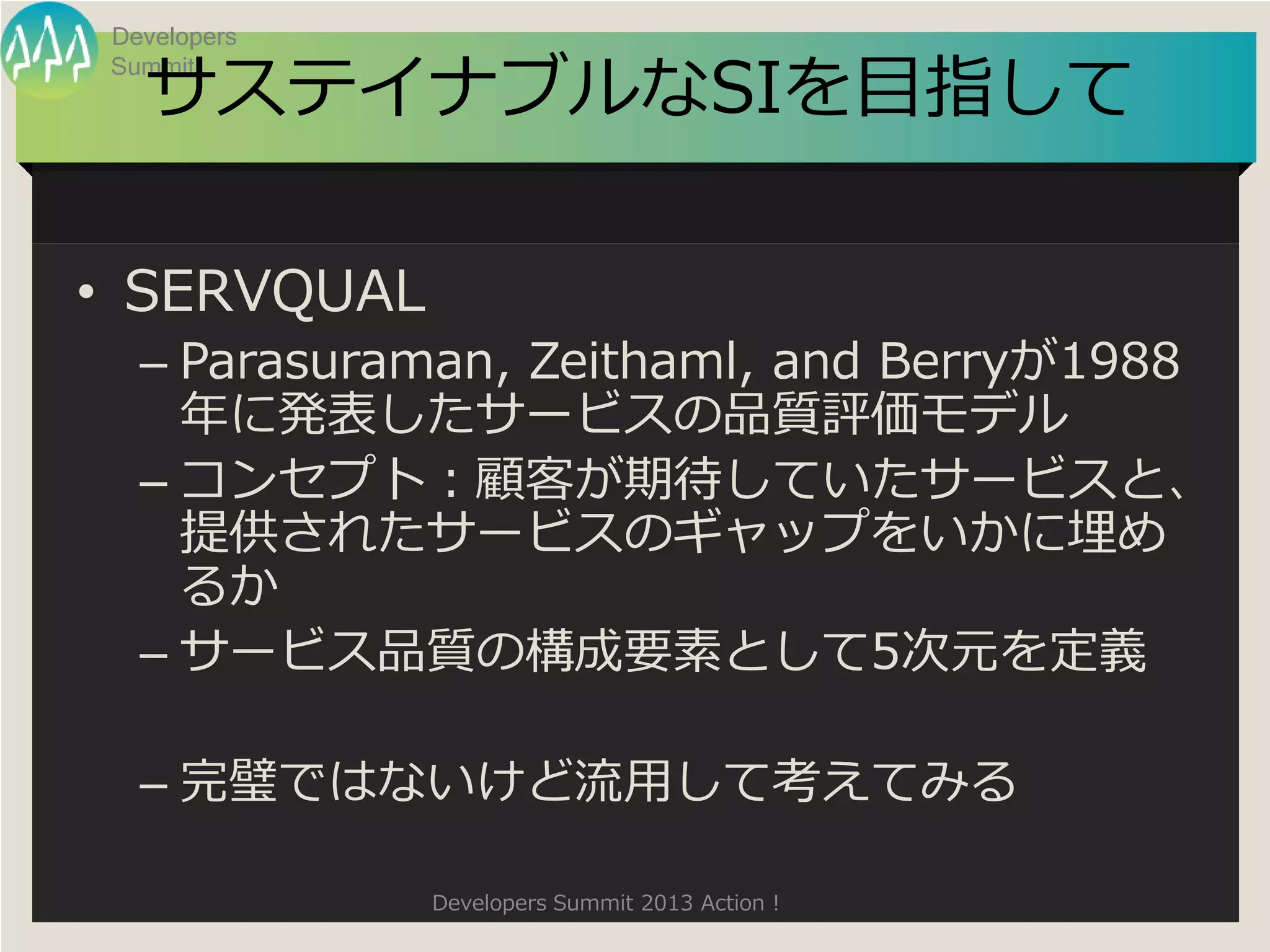 Developers

  サステイナブルなSIを目指して
Summit




• SERVQUAL
  – Parasuraman, Zeithaml, and Berryが1988
    年に発表したサービスの品質評価モデル
  – コンセプト：顧客が期待していたサービスと、
    提供されたサービスのギャップをいかに埋め
    るか
  – サービス品質の構成要素として5次元を定義

  – 完璧ではないけど流用して考えてみる

             Developers Summit 2013 Action !
 