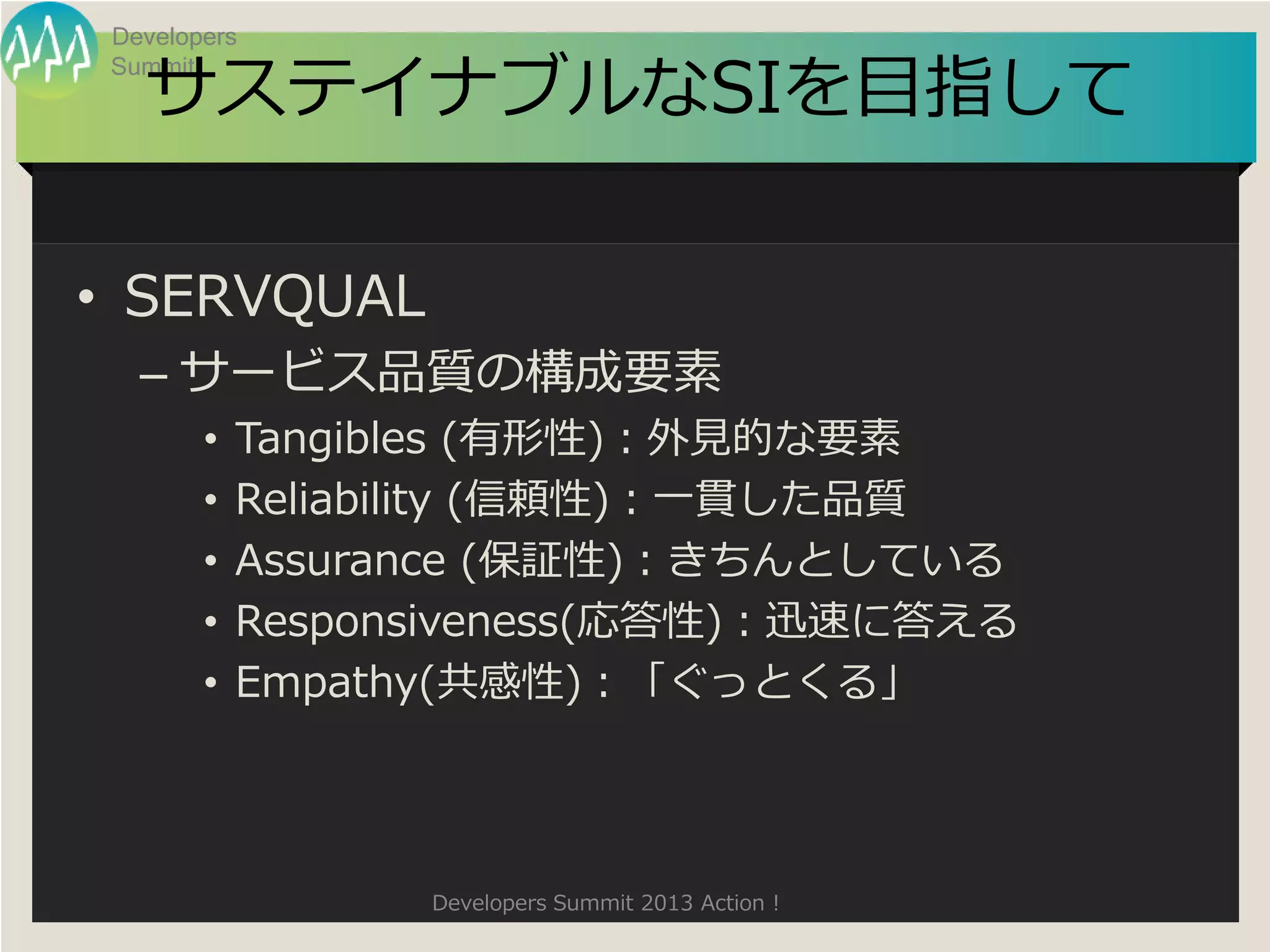 Developers

  サステイナブルなSIを目指して
Summit




• SERVQUAL
  – サービス品質の構成要素
       •   Tangibles (有形性)：外見的な要素
       •   Reliability (信頼性)：一貫した品質
       •   Assurance (保証性)：きちんとしている
       •   Responsiveness(応答性)：迅速に答える
       •   Empathy(共感性)：「ぐっとくる」




                 Developers Summit 2013 Action !
 