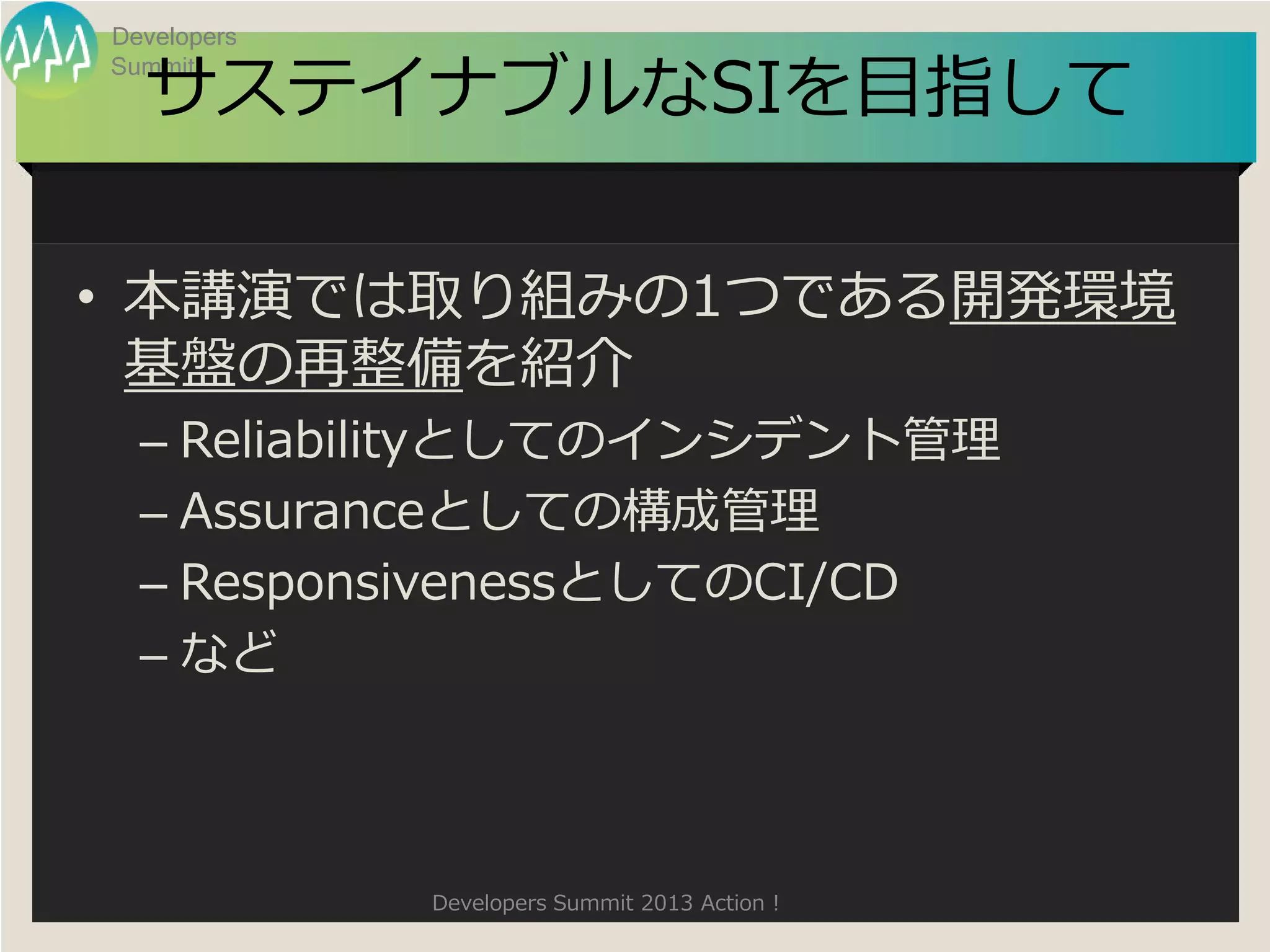 Developers

  サステイナブルなSIを目指して
Summit




• 本講演では取り組みの1つである開発環境
  基盤の再整備を紹介
  – Reliabilityとしてのインシデント管理
  – Assuranceとしての構成管理
  – ResponsivenessとしてのCI/CD
  – など



             Developers Summit 2013 Action !
 