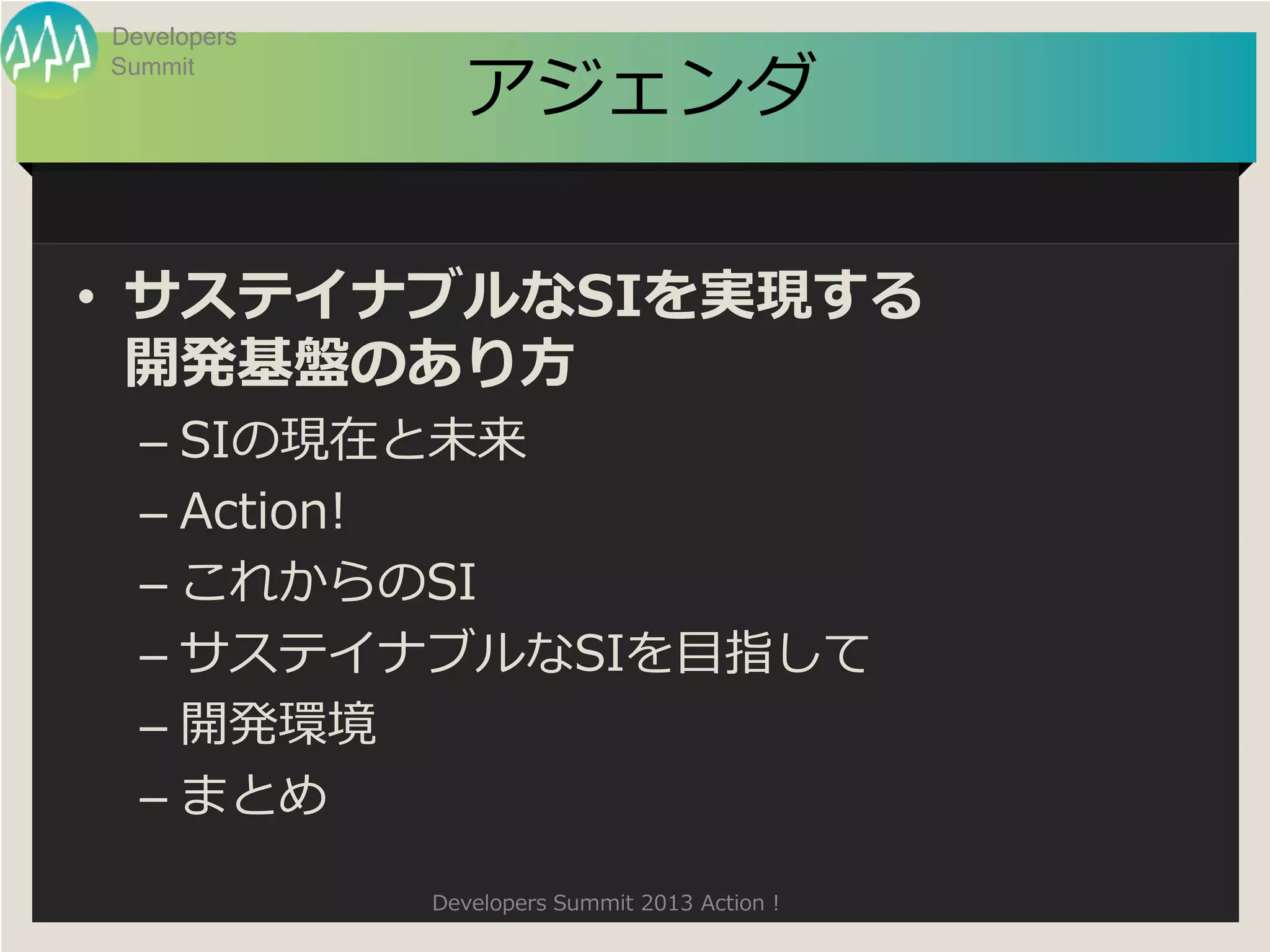 Developers

               アジェンダ
Summit




• サステイナブルなSIを実現する
  開発基盤のあり方
  – SIの現在と未来
  – Action!
  – これからのSI
  – サステイナブルなSIを目指して
  – 開発環境
  – まとめ
             Developers Summit 2013 Action !
 