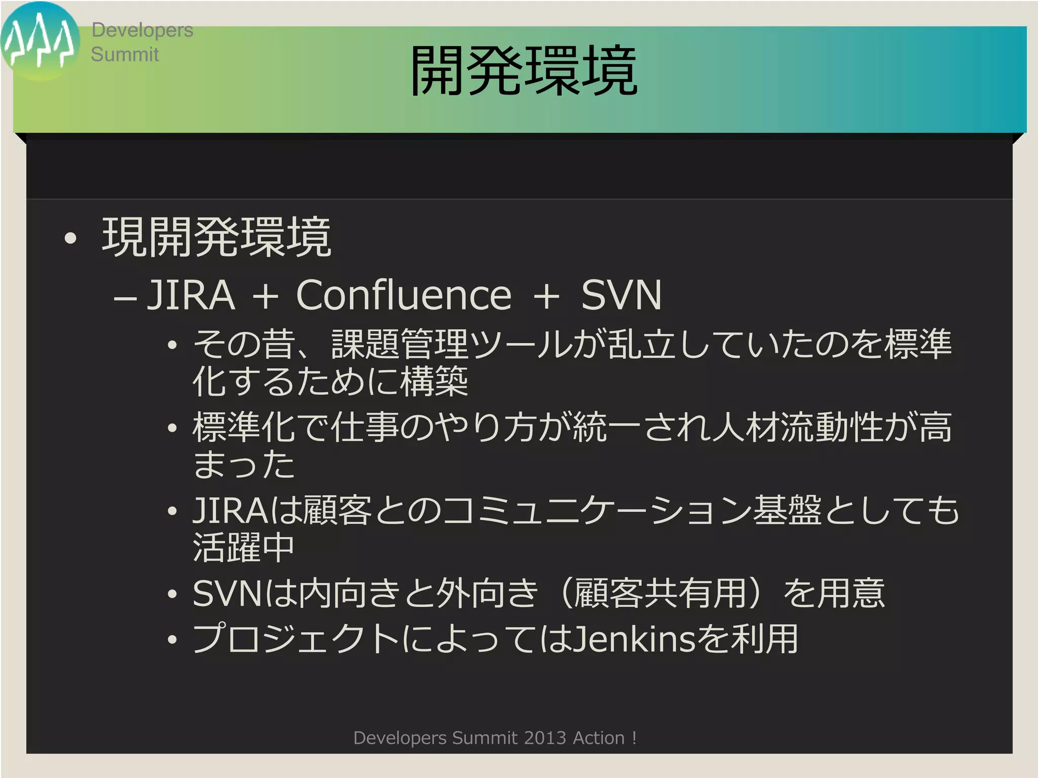 Developers

                   開発環境
Summit




• 現開発環境
  – JIRA + Confluence ＋ SVN
       • その昔、課題管理ツールが乱立していたのを標準
         化するために構築
       • 標準化で仕事のやり方が統一され人材流動性が高
         まった
       • JIRAは顧客とのコミュニケーション基盤としても
         活躍中
       • SVNは内向きと外向き（顧客共有用）を用意
       • プロジェクトによってはJenkinsを利用

             Developers Summit 2013 Action !
 