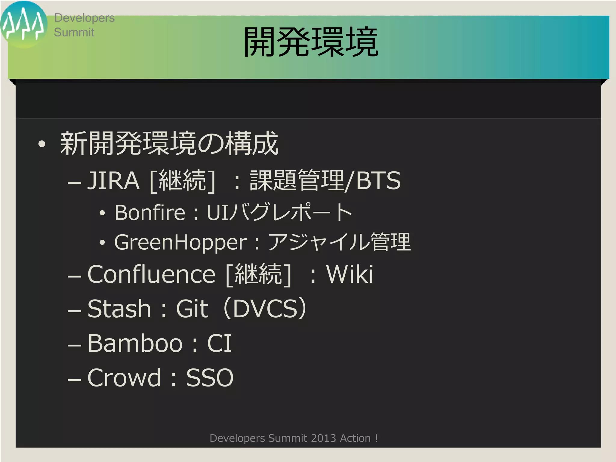 Developers

                    開発環境
Summit




• 新開発環境の構成
  – JIRA [継続] ：課題管理/BTS
       • Bonfire：UIバグレポート
       • GreenHopper：アジャイル管理
  – Confluence [継続] ：Wiki
  – Stash：Git（DVCS）
  – Bamboo：CI
  – Crowd：SSO

              Developers Summit 2013 Action !
 