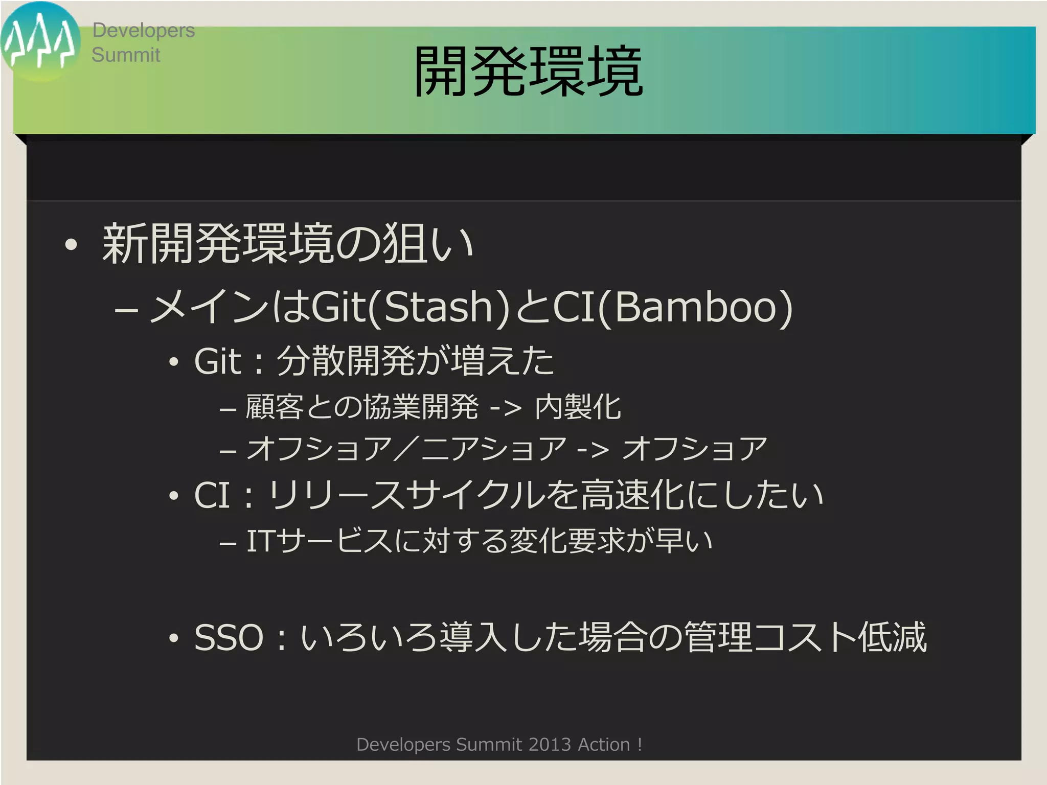 Developers

                        開発環境
Summit




• 新開発環境の狙い
  – メインはGit(Stash)とCI(Bamboo)
       • Git：分散開発が増えた
             – 顧客との協業開発 -> 内製化
             – オフショア／二アショア -> オフショア
       • CI：リリースサイクルを高速化にしたい
             – ITサービスに対する変化要求が早い


       • SSO：いろいろ導入した場合の管理コスト低減

                  Developers Summit 2013 Action !
 