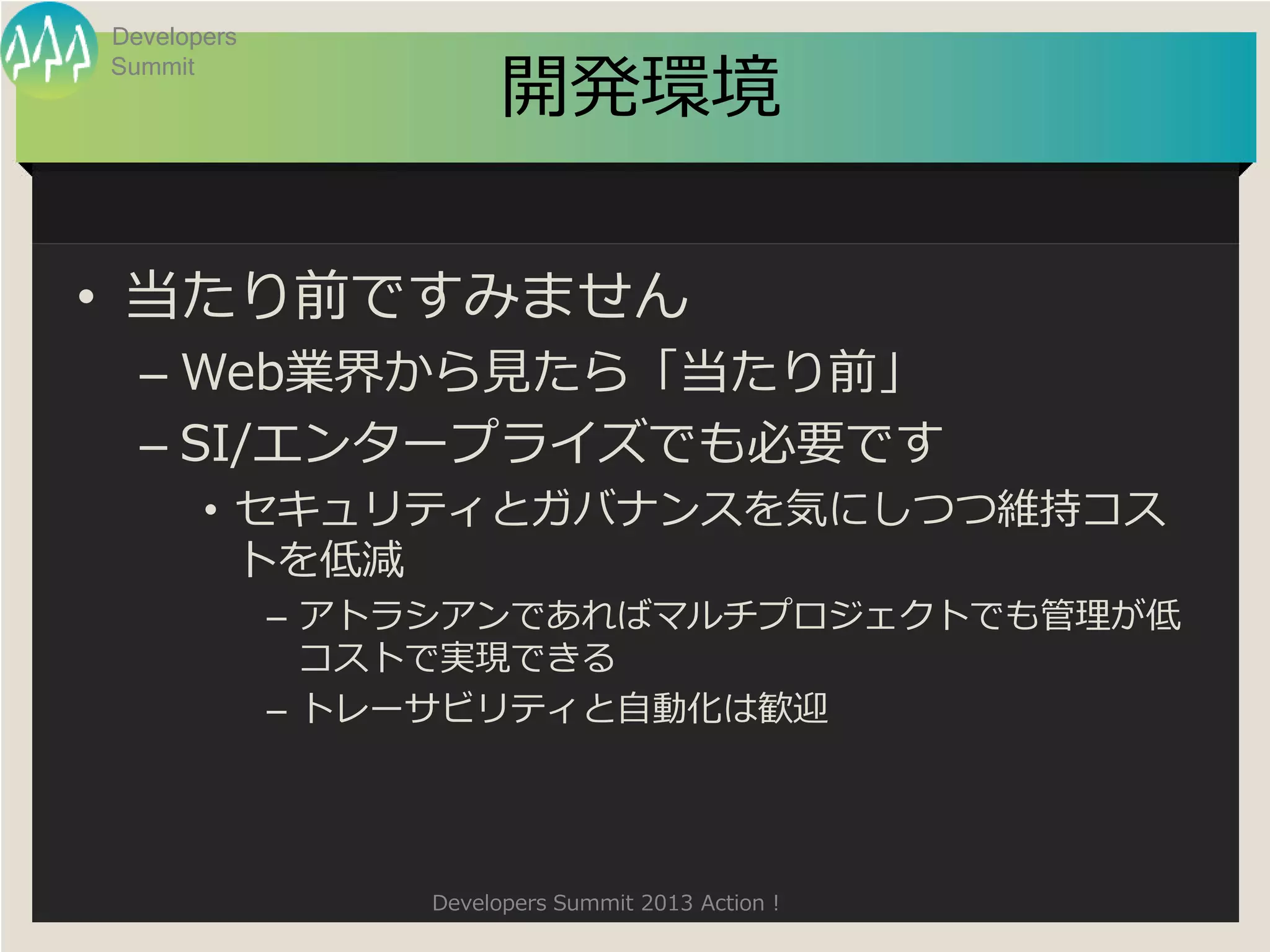Developers

                       開発環境
Summit




• 当たり前ですみません
  – Web業界から見たら「当たり前」
  – SI/エンタープライズでも必要です
       • セキュリティとガバナンスを気にしつつ維持コス
         トを低減
             – アトラシアンであればマルチプロジェクトでも管理が低
               コストで実現できる
             – トレーサビリティと自動化は歓迎




                 Developers Summit 2013 Action !
 