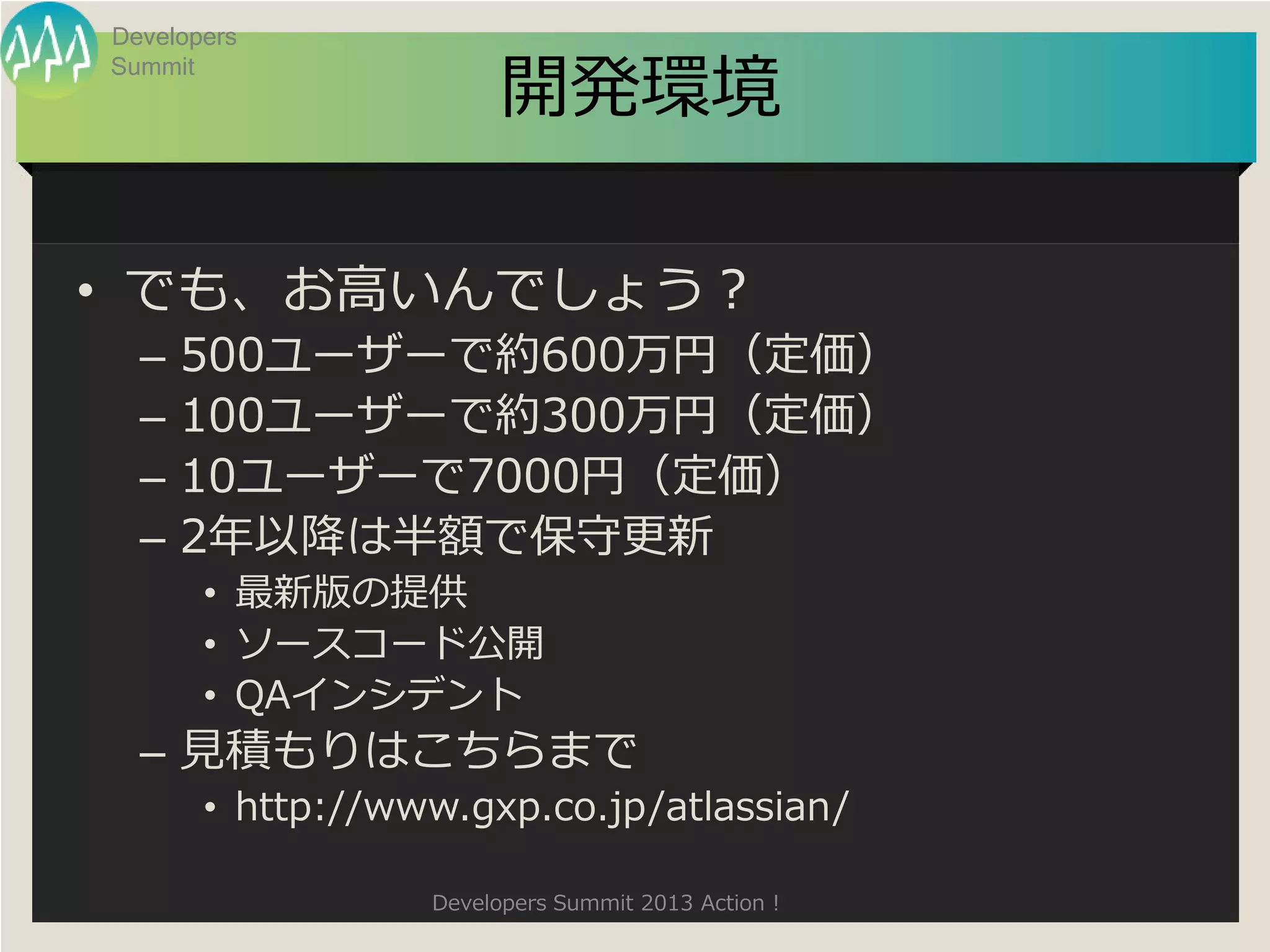 Developers

                        開発環境
Summit




• でも、お高いんでしょう？
  –   500ユーザーで約600万円（定価）
  –   100ユーザーで約300万円（定価）
  –   10ユーザーで7000円（定価）
  –   2年以降は半額で保守更新
       • 最新版の提供
       • ソースコード公開
       • QAインシデント
  – 見積もりはこちらまで
       • http://www.gxp.co.jp/atlassian/

                  Developers Summit 2013 Action !
 