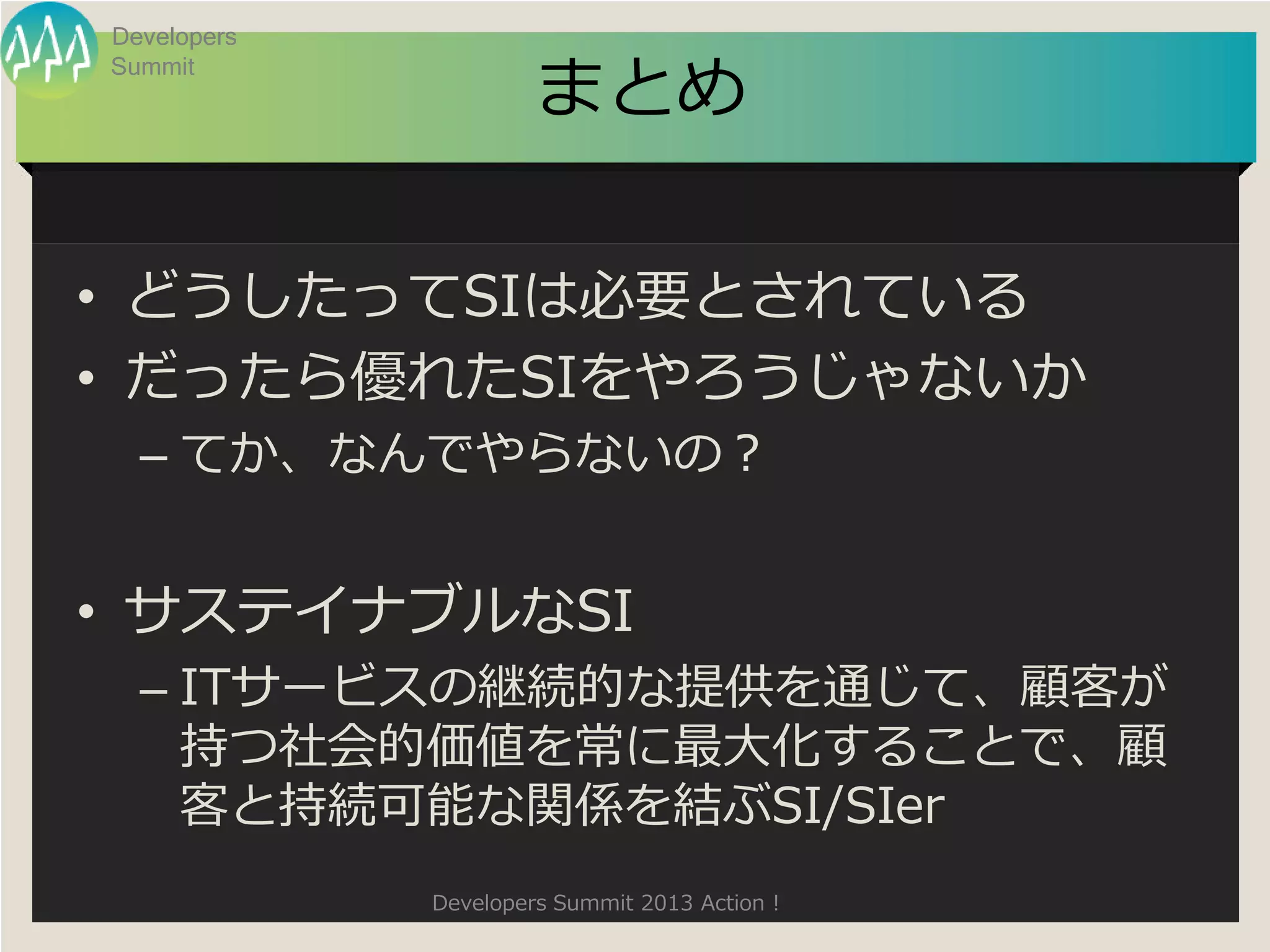 Developers

                      まとめ
Summit




• どうしたってSIは必要とされている
• だったら優れたSIをやろうじゃないか
  – てか、なんでやらないの？


• サステイナブルなSI
  – ITサービスの継続的な提供を通じて、顧客が
    持つ社会的価値を常に最大化することで、顧
    客と持続可能な関係を結ぶSI/SIer
             Developers Summit 2013 Action !
 