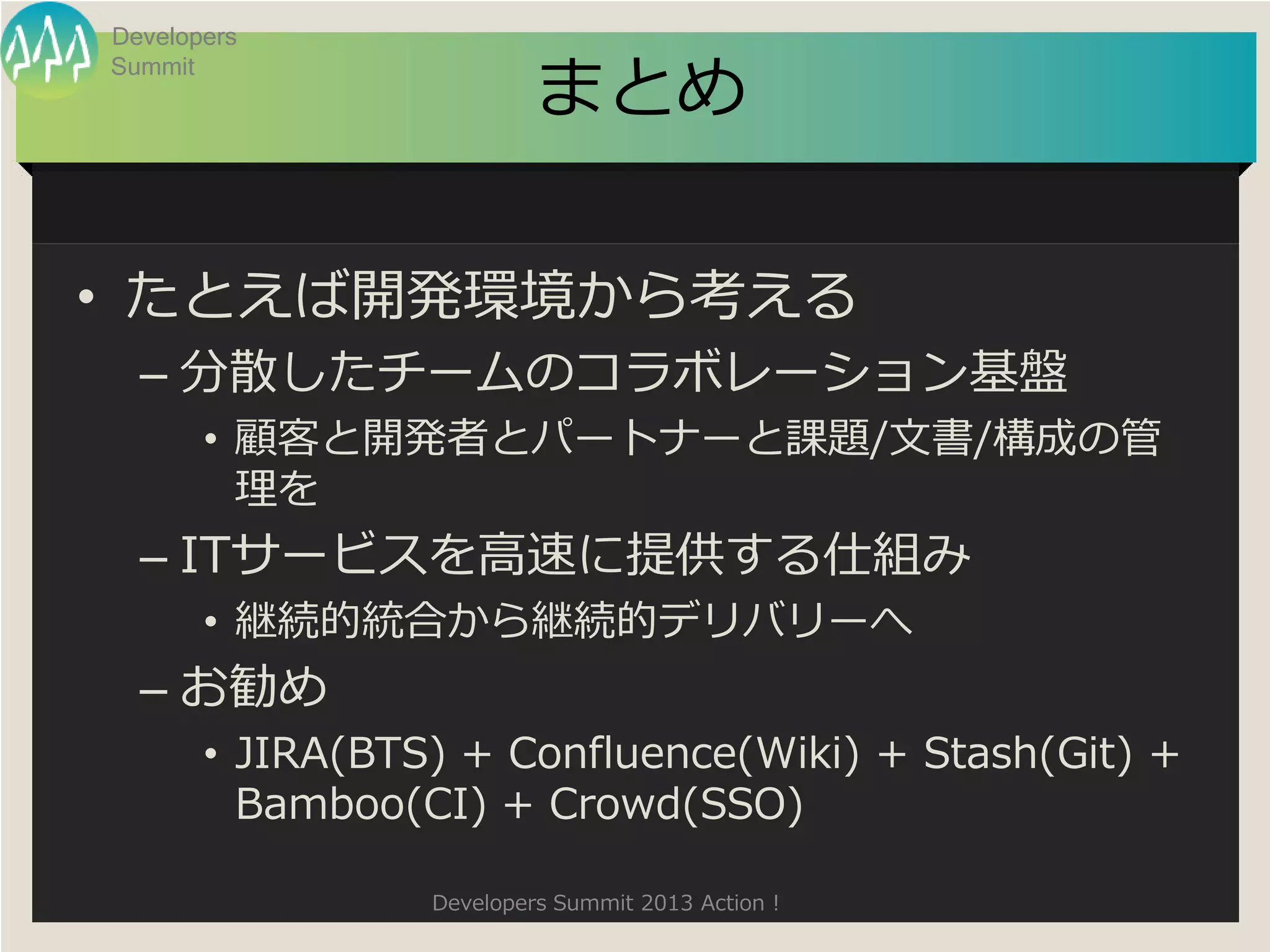 Developers

                          まとめ
Summit




• たとえば開発環境から考える
  – 分散したチームのコラボレーション基盤
       • 顧客と開発者とパートナーと課題/文書/構成の管
         理を
  – ITサービスを高速に提供する仕組み
       • 継続的統合から継続的デリバリーへ
  – お勧め
       • JIRA(BTS) + Confluence(Wiki) + Stash(Git) +
         Bamboo(CI) + Crowd(SSO)

                 Developers Summit 2013 Action !
 