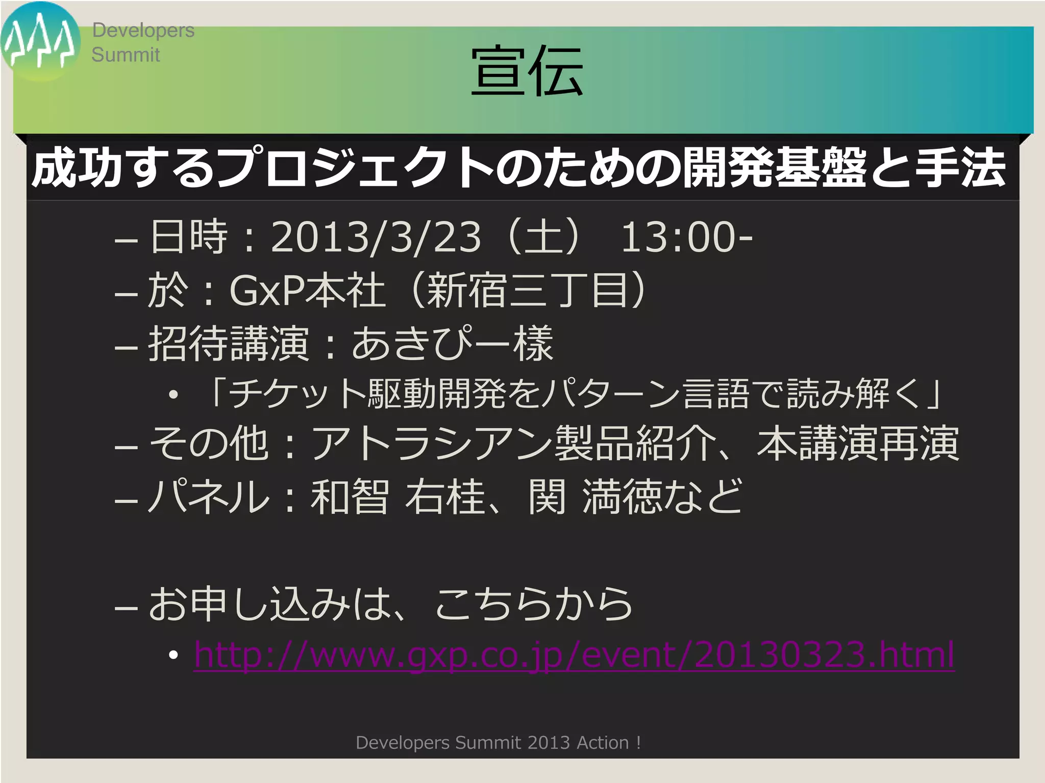 Developers

                              宣伝
 Summit




成功するプロジェクトのための開発基盤と手法
   – 日時：2013/3/23（土） 13:00-
   – 於：GxP本社（新宿三丁目）
   – 招待講演：あきぴー樣
        • 「チケット駆動開発をパターン言語で読み解く」
   – その他：アトラシアン製品紹介、本講演再演
   – パネル：和智 右桂、関 満徳など

   – お申し込みは、こちらから
        • http://www.gxp.co.jp/event/20130323.html

                  Developers Summit 2013 Action !
 
