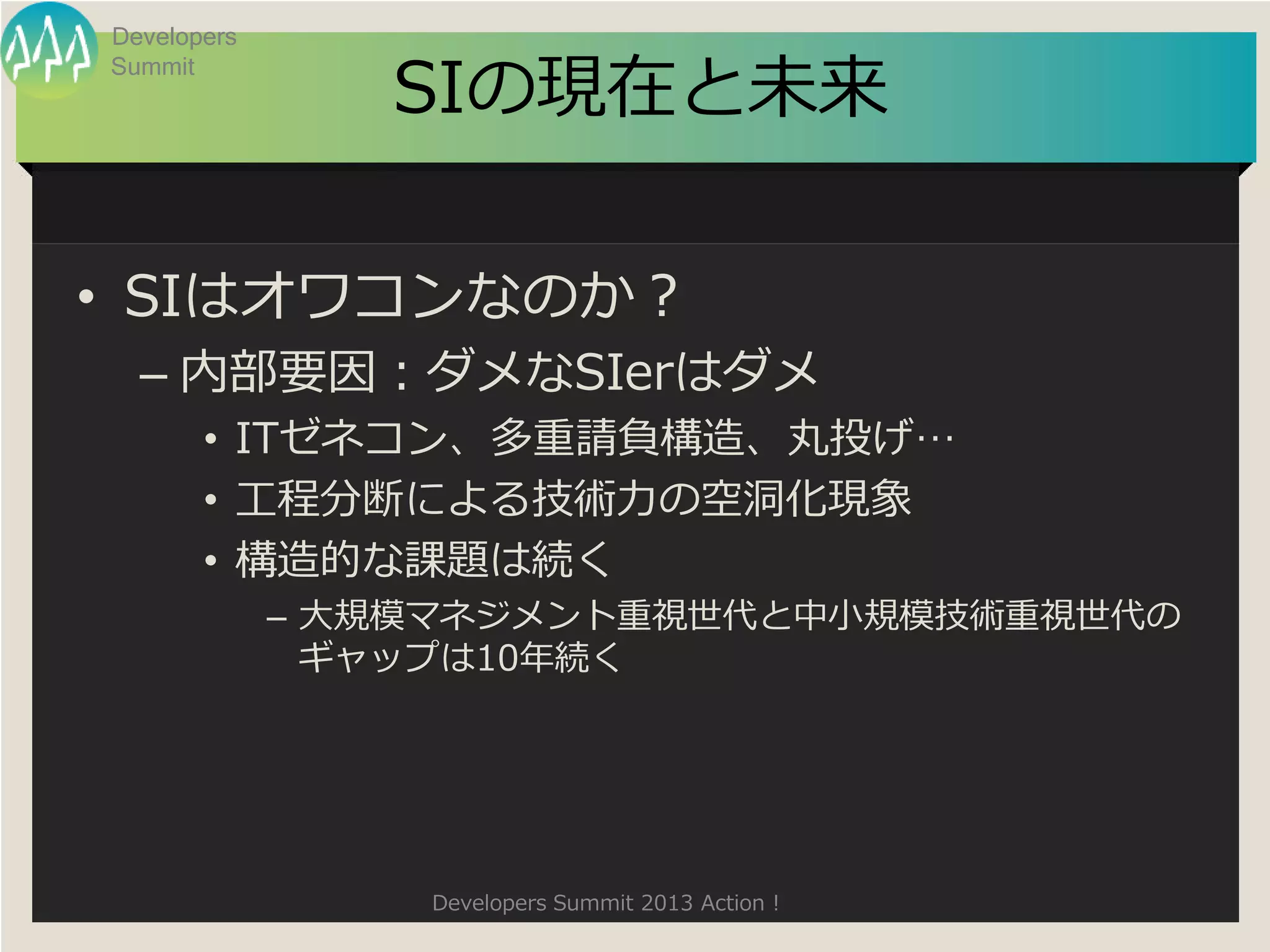 Developers

                SIの現在と未来
Summit




• SIはオワコンなのか？
  – 内部要因：ダメなSIerはダメ
       • ITゼネコン、多重請負構造、丸投げ…
       • 工程分断による技術力の空洞化現象
       • 構造的な課題は続く
             – 大規模マネジメント重視世代と中小規模技術重視世代の
               ギャップは10年続く




                 Developers Summit 2013 Action !
 