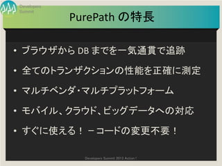 Developers
Summit
             PurePath の特長

• ブラウザから DB までを一気通貫で追跡

• 全てのトランザクションの性能を正確に測定

• マルチベンダ・マルチプラットフォーム

• モバイル、クラウド、ビッグデータへの対応

• すぐに使える！ ｰ コードの変更不要！

               Developers Summit 2013 Action !
 
