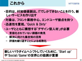これから
       ・目的は、付加価値創出。ITでしかできないことを行う。新
        しいサービスを作り出す
       ・対象は、フロント業務中心。エンドユーザ接点を持つ
       ・迅速性を重視。”Quick & Dirty”
       ・ユーザとともに構想する「デザイン型人材」が必要
            - 言語化されていない課題の発見
            - 解決に向けた集合知の活用
            - 評価を繰り返すことによる成熟化


        新しいパラダイムへシフトしていくために、”Start up”
        や”Social/Game”の世界との協調が重要
Copyright © 2013 NTT DATA INSTITUTE OF MANAGEMENT CONSULTING,INC   12
 