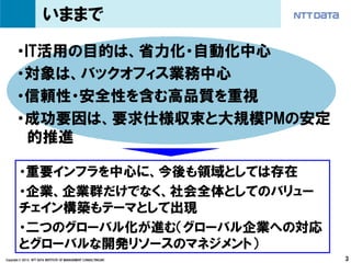 いままで

       ・IT活用の目的は、省力化・自動化中心
       ・対象は、バックオフィス業務中心
       ・信頼性・安全性を含む高品質を重視
       ・成功要因は、要求仕様収束と大規模PMの安定
         的推進

        ・重要インフラを中心に、今後も領域としては存在
        ・企業、企業群だけでなく、社会全体としてのバリュー
        チェイン構築もテーマとして出現
        ・二つのグローバル化が進む（グローバル企業への対応
        とグローバルな開発リソースのマネジメント）
Copyright © 2013 NTT DATA INSTITUTE OF MANAGEMENT CONSULTING,INC   3
 