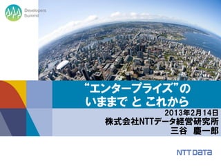 Developers
Summit




             “エンタープライズ”の
             いままで と これから
                      2013年2月14日
               株式会社NTTデータ経営研究所
                        三谷 慶一郎
 