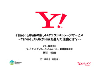 Yahoo! JAPANの新しいクラウドストレージサービス
       JAPANの
          JAPANがRiakを んだ理由とは？～
                        理由とは
 ～Yahoo! JAPANがRiakを選んだ理由とは？～
              ヤフー株式会社
    マーケティングソリューションカンパニー 新規事業本部
             阪田 浩隆

           2013年2月14日（木）
 