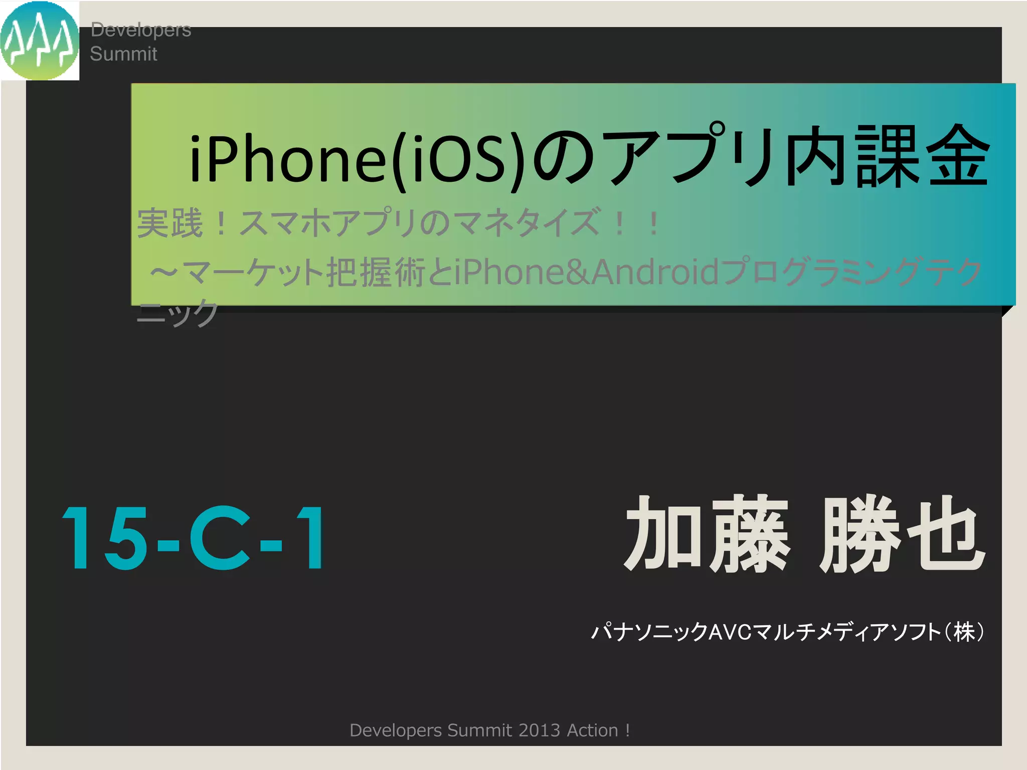Developers
Summit




         iPhone(iOS)のアプリ内課金
    実践！スマホアプリのマネタイズ！！
    ～マーケット把握術とiPhone&Androidプログラミングテク
    ニック




15-C-1                                    加藤 勝也
                                       パナソニックAVCマルチメディアソフト（株）



             Developers Summit 2013 Action !
 