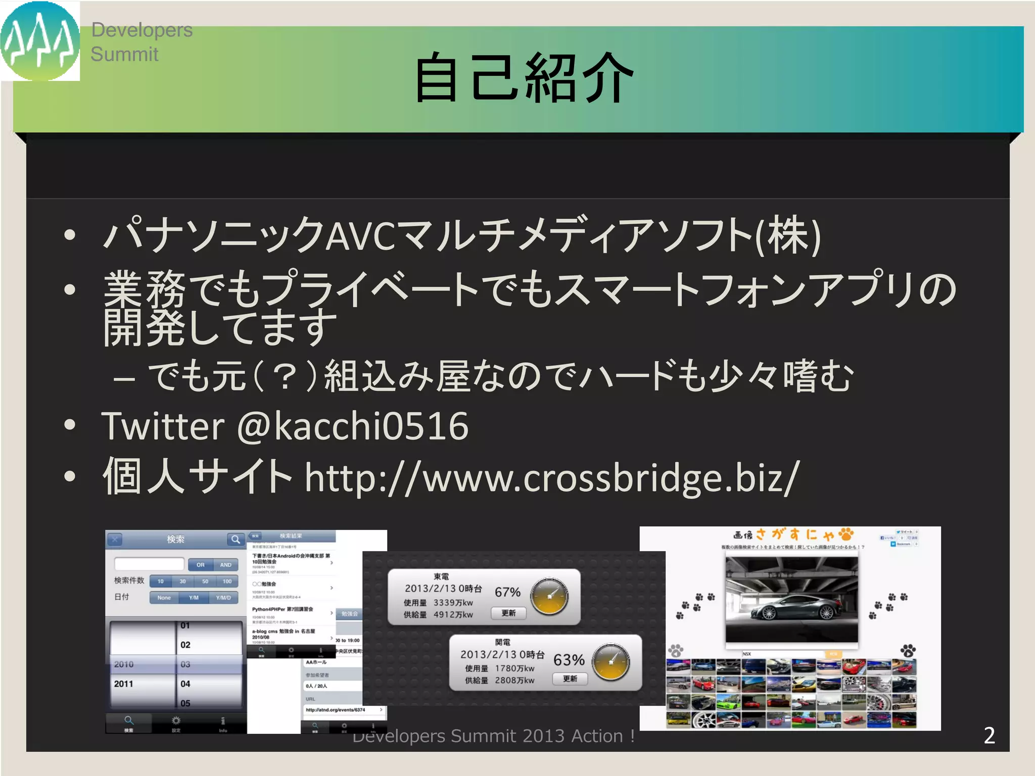 Developers
 Summit
                    自己紹介

• パナソニックAVCマルチメディアソフト(株)
• 業務でもプライベートでもスマートフォンアプリの
  開発してます
   – でも元（？）組込み屋なのでハードも少々嗜む
• Twitter @kacchi0516
• 個人サイト http://www.crossbridge.biz/




              Developers Summit 2013 Action !   2
 