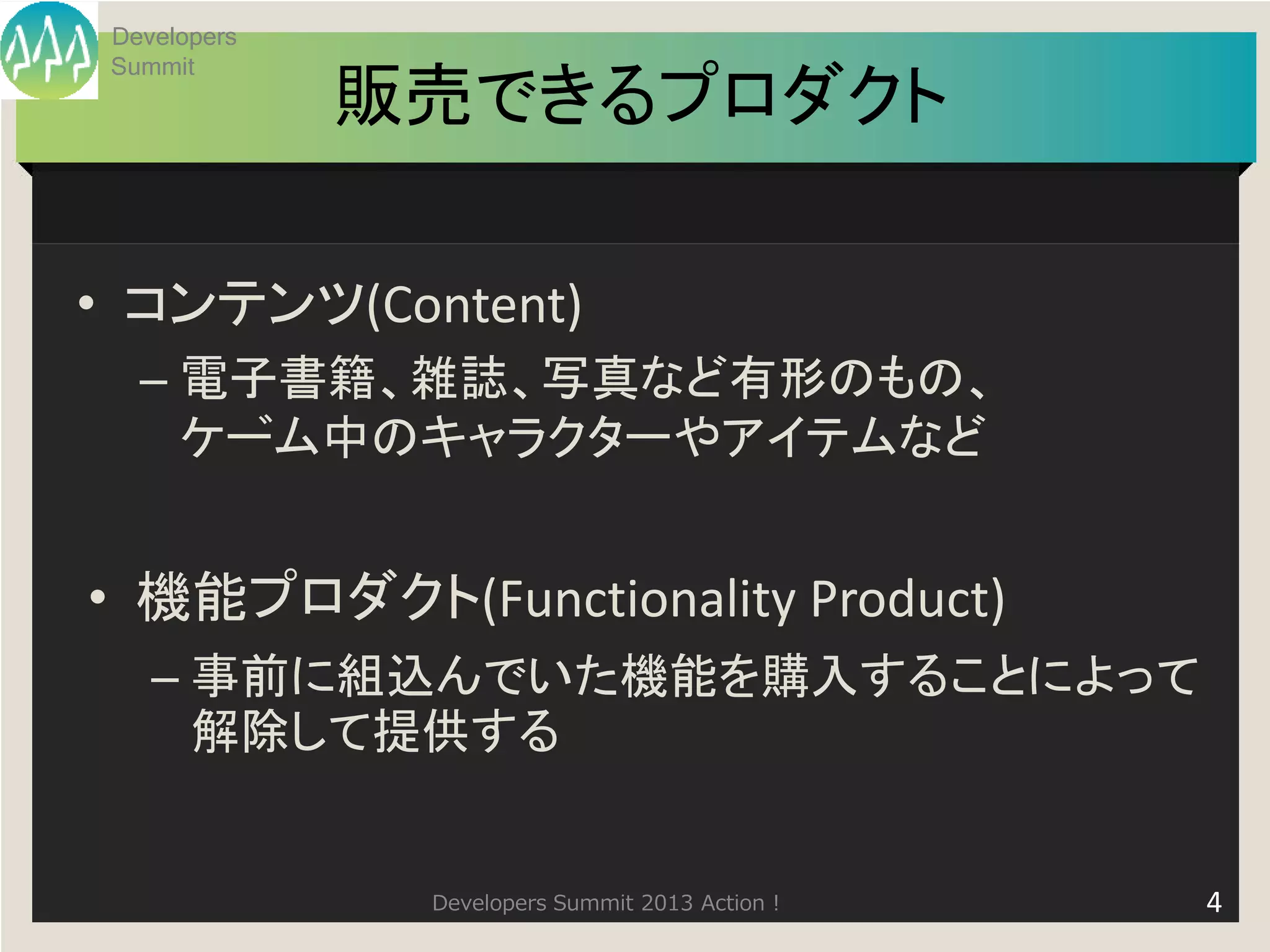 Developers
 Summit
              販売できるプロダクト

• コンテンツ(Content)
   – 電子書籍、雑誌、写真など有形のもの、
     ゲム中のキャラクターやアイテムなど
      ー


• 機能プロダクト(Functionality Product)
    – 事前に組込んでいた機能を購入することによって
      解除して提供する


               Developers Summit 2013 Action !   4
 